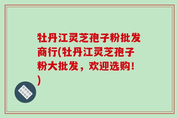 牡丹江灵芝孢子粉批发商行(牡丹江灵芝孢子粉大批发，欢迎选购！)