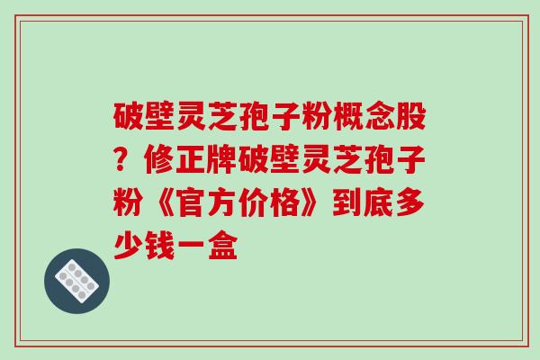 破壁灵芝孢子粉概念股？修正牌破壁灵芝孢子粉《官方价格》到底多少钱一盒