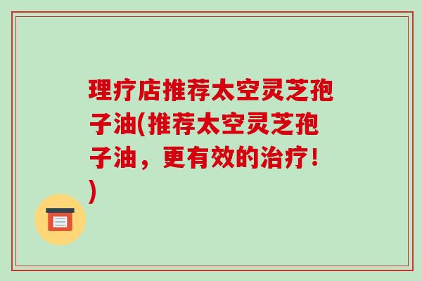 理疗店推荐太空灵芝孢子油(推荐太空灵芝孢子油，更有效的！)