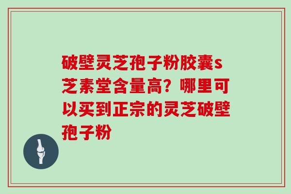 破壁灵芝孢子粉胶囊s芝素堂含量高？哪里可以买到正宗的灵芝破壁孢子粉
