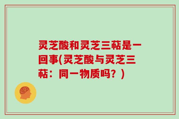 灵芝酸和灵芝三萜是一回事(灵芝酸与灵芝三萜：同一物质吗？)