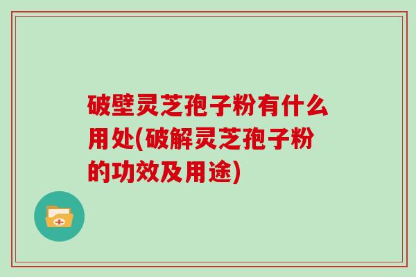 破壁灵芝孢子粉有什么用处(破解灵芝孢子粉的功效及用途) 破壁灵芝孢子粉有什么用处(破解灵芝孢子粉的功效及用途)