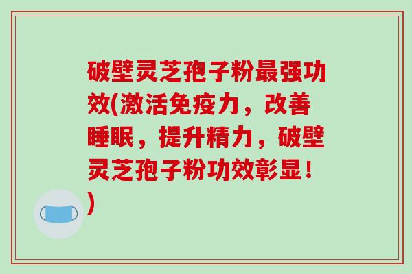 破壁灵芝孢子粉强功效(激活免疫力，改善，提升精力，破壁灵芝孢子粉功效彰显！)