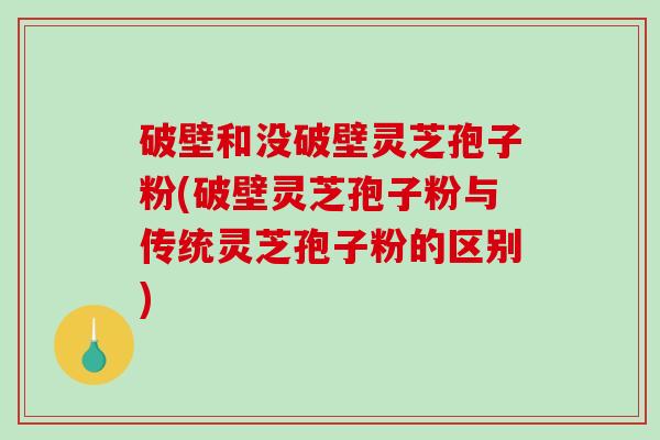 破壁和没破壁灵芝孢子粉(破壁灵芝孢子粉与传统灵芝孢子粉的区别)