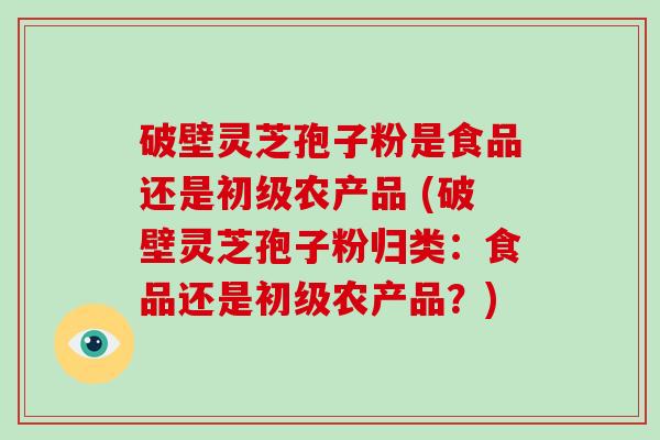 破壁灵芝孢子粉是食品还是初级农产品 (破壁灵芝孢子粉归类：食品还是初级农产品？)