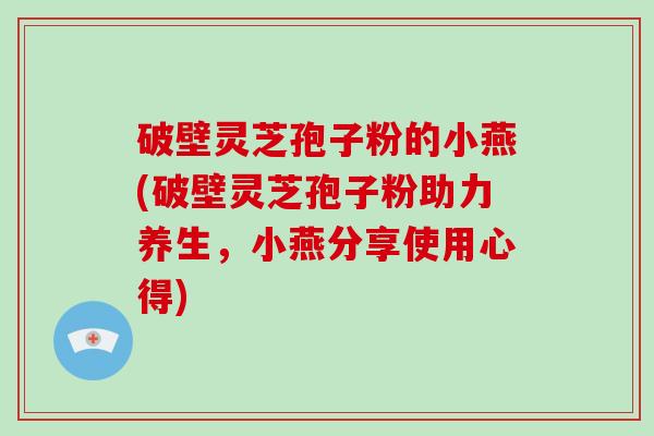 破壁灵芝孢子粉的小燕(破壁灵芝孢子粉助力养生，小燕分享使用心得)