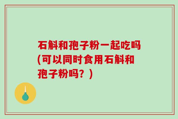 石斛和孢子粉一起吃吗(可以同时食用石斛和孢子粉吗?) 石斛和孢子粉一起吃吗(可以同时食用石斛和孢子粉吗?)