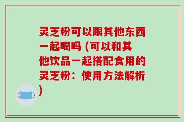 灵芝粉可以跟其他东西一起喝吗 (可以和其他饮品一起搭配食用的灵芝粉：使用方法解析)