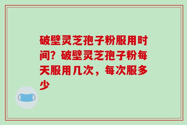 破壁灵芝孢子粉服用时间？破壁灵芝孢子粉每天服用几次，每次服多少