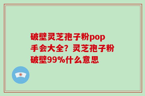 破壁灵芝孢子粉pop手会大全？灵芝孢子粉破壁99%什么意思