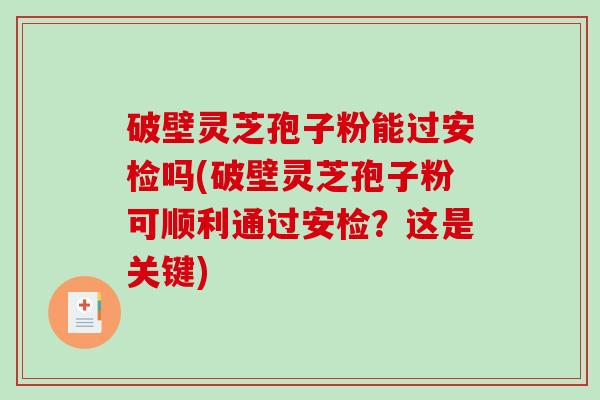 破壁灵芝孢子粉能过安检吗(破壁灵芝孢子粉可顺利通过安检？这是关键)