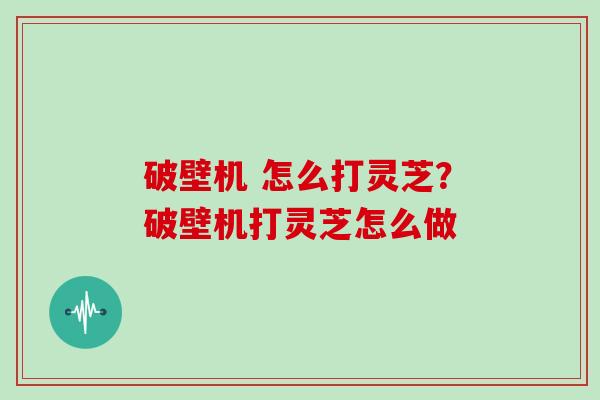 破壁机 怎么打灵芝?破壁机打灵芝怎么做 破壁机 怎么打灵芝?破壁机打灵芝怎么做
