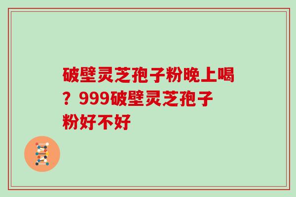 破壁灵芝孢子粉晚上喝？999破壁灵芝孢子粉好不好