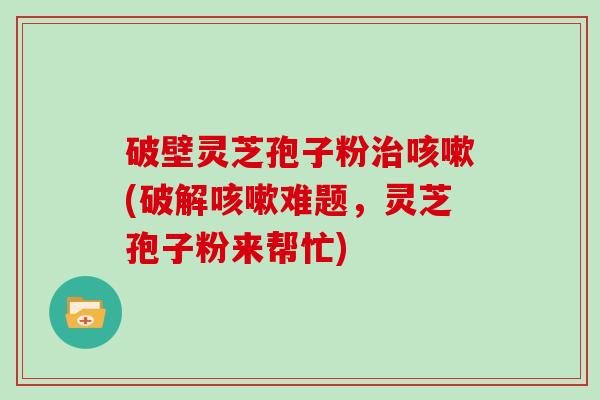 破壁灵芝孢子粉(破解难题，灵芝孢子粉来帮忙)