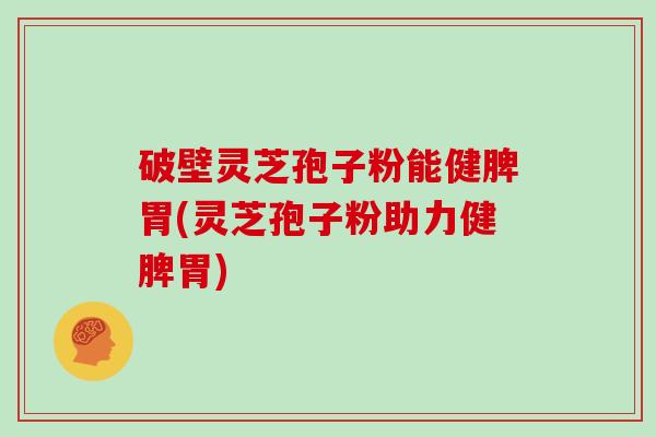 破壁灵芝孢子粉能健脾胃(灵芝孢子粉助力健脾胃)