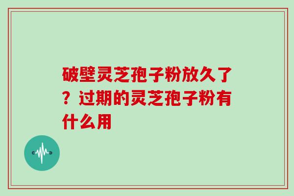 破壁灵芝孢子粉放久了？过期的灵芝孢子粉有什么用
