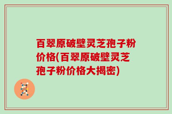 百翠原破壁灵芝孢子粉价格(百翠原破壁灵芝孢子粉价格大揭密)
