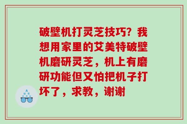 破壁机打灵芝技巧？我想用家里的艾美特破壁机磨研灵芝，机上有磨研功能但又怕把机子打坏了，求教，谢谢