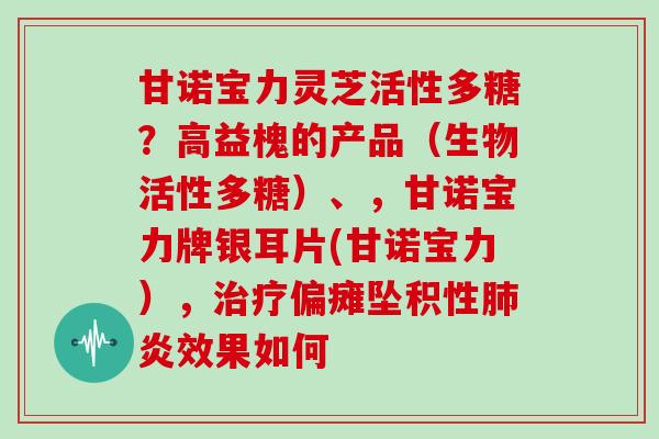 甘诺宝力灵芝活性多糖?高益槐的产品(生物活性多糖)、,甘诺宝力牌银耳片(甘诺宝力),偏瘫坠积性炎效果如何 甘诺宝力灵芝活性多糖?高益槐的产品(生物活性多糖)、,甘诺宝力牌银耳片(甘诺宝力),偏瘫坠积性炎效果如何