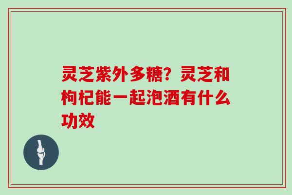 灵芝紫外多糖？灵芝和枸杞能一起泡酒有什么功效