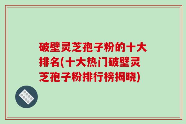 破壁灵芝孢子粉的十大排名(十大热门破壁灵芝孢子粉排行榜揭晓) 破壁灵芝孢子粉的十大排名(十大热门破壁灵芝孢子粉排行榜揭晓)