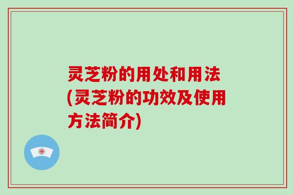 灵芝粉的用处和用法 (灵芝粉的功效及使用方法简介)