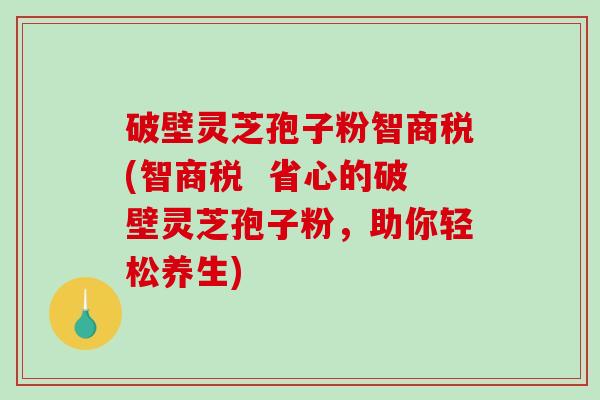 破壁灵芝孢子粉智商税(智商税 省心的破壁灵芝孢子粉,助你轻松养生) 破壁灵芝孢子粉智商税(智商税 省心的破壁灵芝孢子粉,助你轻松养生)