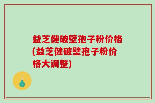 益芝健破壁孢子粉价格(益芝健破壁孢子粉价格大调整)