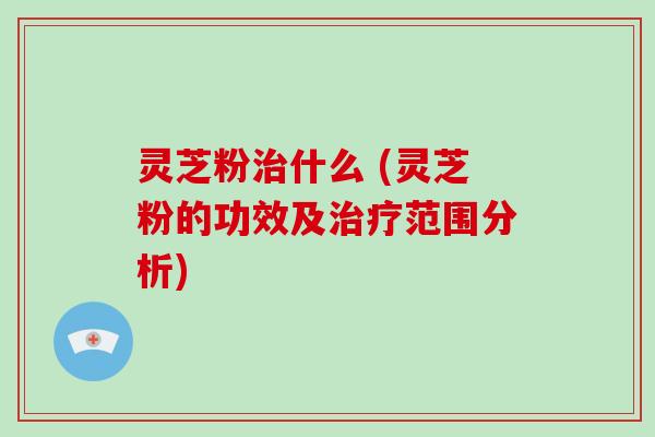灵芝粉什么 (灵芝粉的功效及范围分析)