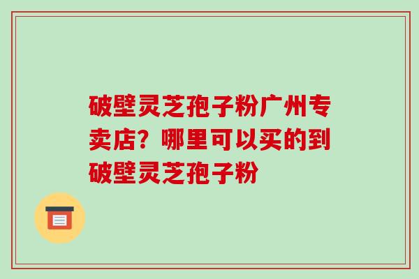 破壁灵芝孢子粉广州专卖店？哪里可以买的到破壁灵芝孢子粉