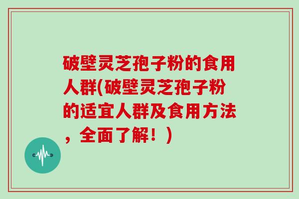破壁灵芝孢子粉的食用人群(破壁灵芝孢子粉的适宜人群及食用方法，全面了解！)