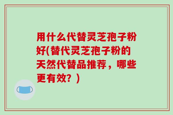 用什么代替灵芝孢子粉好(替代灵芝孢子粉的天然代替品推荐，哪些更有效？)