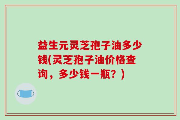 益生元灵芝孢子油多少钱(灵芝孢子油价格查询，多少钱一瓶？)