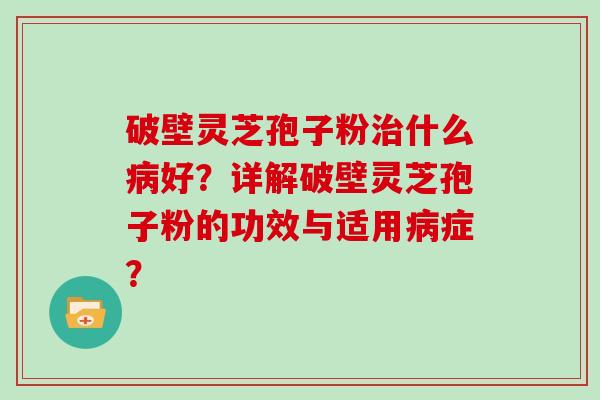 破壁灵芝孢子粉什么好？详解破壁灵芝孢子粉的功效与适用症？