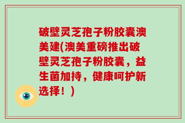破壁灵芝孢子粉胶囊澳美建(澳美重磅推出破壁灵芝孢子粉胶囊，益生菌加持，健康呵护新选择！)
