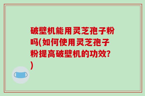 破壁机能用灵芝孢子粉吗(如何使用灵芝孢子粉提高破壁机的功效？)