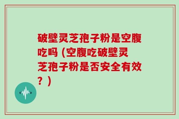 破壁灵芝孢子粉是空腹吃吗 (空腹吃破壁灵芝孢子粉是否安全有效？)