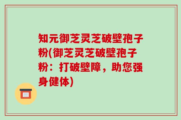 知元御芝灵芝破壁孢子粉(御芝灵芝破壁孢子粉：打破壁障，助您强身健体)