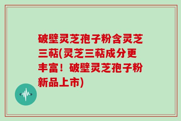 破壁灵芝孢子粉含灵芝三萜(灵芝三萜成分更丰富！破壁灵芝孢子粉新品上市)