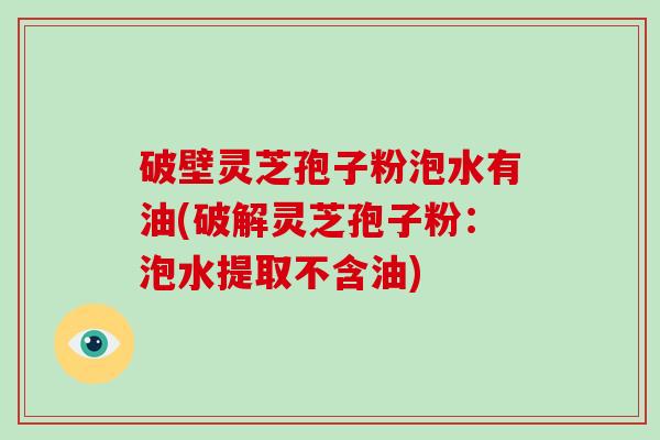 破壁灵芝孢子粉泡水有油(破解灵芝孢子粉：泡水提取不含油)