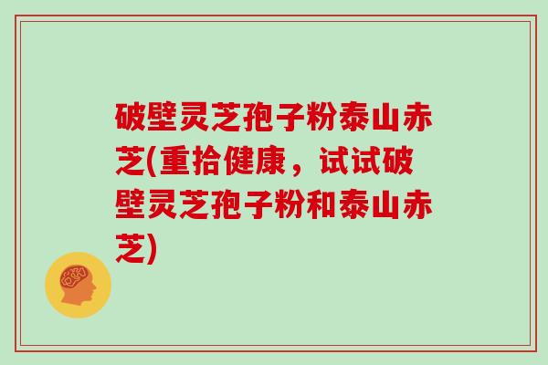 破壁灵芝孢子粉泰山赤芝(重拾健康，试试破壁灵芝孢子粉和泰山赤芝)