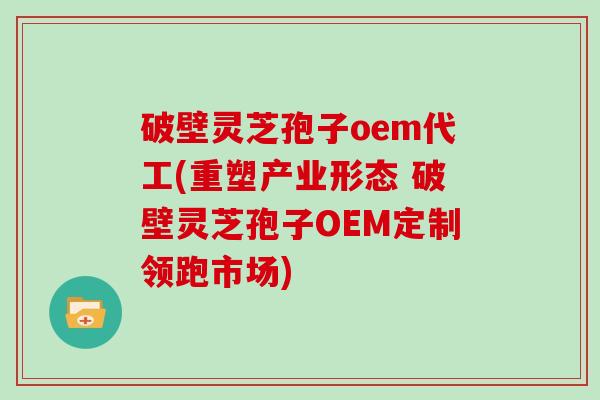 破壁灵芝孢子oem代工(重塑产业形态 破壁灵芝孢子OEM定制领跑市场)