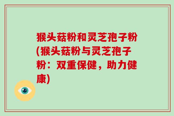猴头菇粉和灵芝孢子粉(猴头菇粉与灵芝孢子粉:双重保健,助力健康) 猴头菇粉和灵芝孢子粉(猴头菇粉与灵芝孢子粉:双重保健,助力健康)
