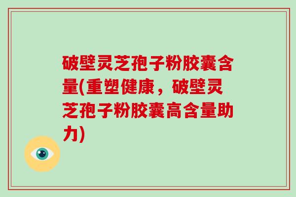 破壁灵芝孢子粉胶囊含量(重塑健康，破壁灵芝孢子粉胶囊高含量助力)