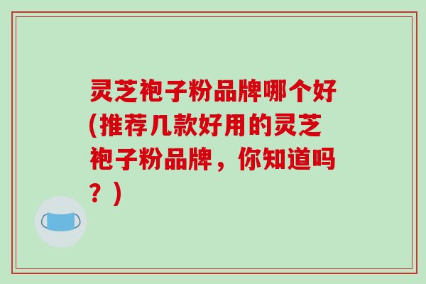 灵芝袍子粉品牌哪个好(推荐几款好用的灵芝袍子粉品牌，你知道吗？)
