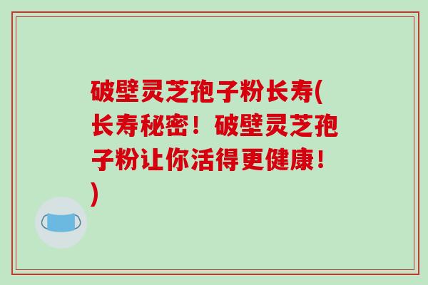 破壁灵芝孢子粉长寿(长寿秘密！破壁灵芝孢子粉让你活得更健康！)
