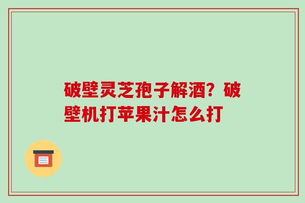 破壁灵芝孢子解酒？破壁机打苹果汁怎么打