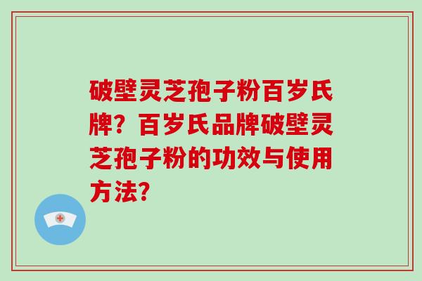 破壁灵芝孢子粉百岁氏牌？百岁氏品牌破壁灵芝孢子粉的功效与使用方法？