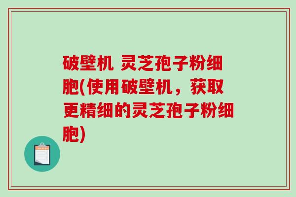破壁机 灵芝孢子粉细胞(使用破壁机，获取更精细的灵芝孢子粉细胞)