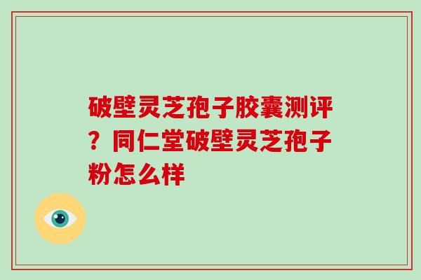 破壁灵芝孢子胶囊测评？同仁堂破壁灵芝孢子粉怎么样